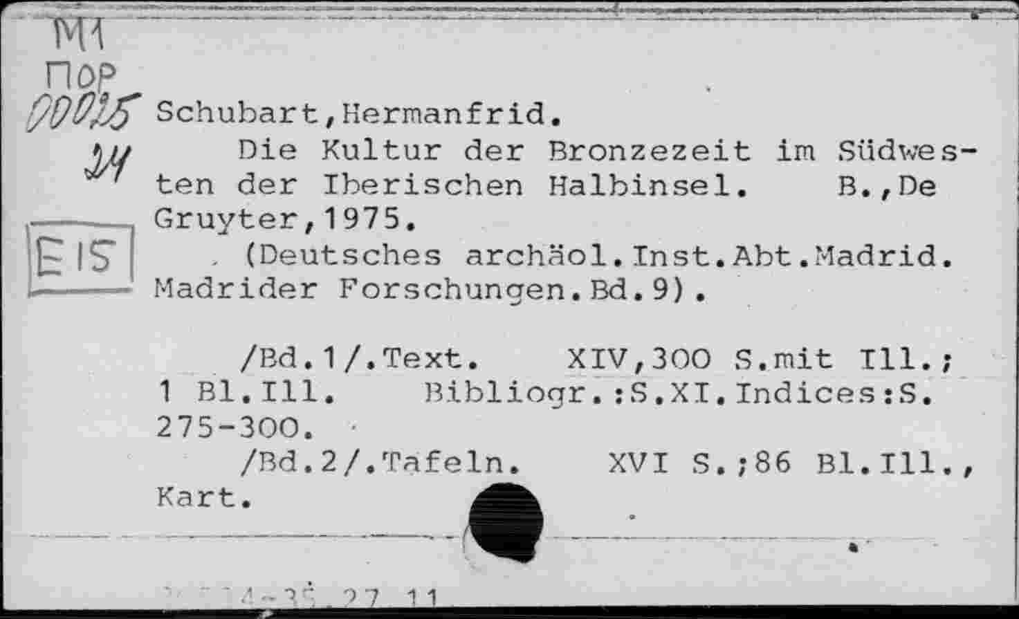 ﻿“TO	—----------------------—
П0£
909^ Schubart, Herman fr id.
Die Kultur der Bronzezeit im Südwe
' ten der Iberischen Halbinsel. B.,De -----Gruyter,1975.
IS" (Deutsches archäol. Inst. Abt .Madrid ----- Madrider Forschungen.Bd.9).
/Bd.1/.Text. XIV,300 S.mit Ill.
1 Bl.Ill.	Bibliogr.;S.XI.Indices:S.
275-300.
/Bd.2/.Tafeln. XVI S.;86 Bl.Ill Kart.